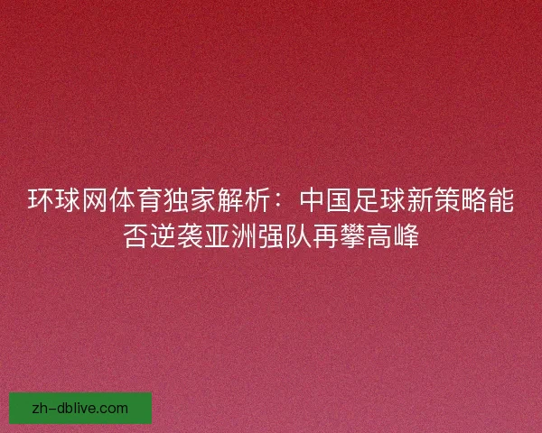 环球网体育独家解析：中国足球新策略能否逆袭亚洲强队再攀高峰