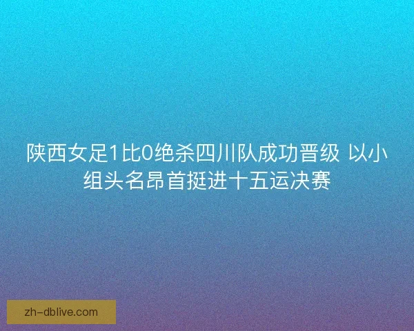 陕西女足1比0绝杀四川队成功晋级 以小组头名昂首挺进十五运决赛