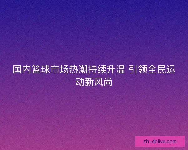国内篮球市场热潮持续升温 引领全民运动新风尚