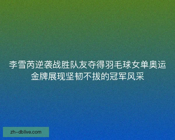 李雪芮逆袭战胜队友夺得羽毛球女单奥运金牌展现坚韧不拔的冠军风采