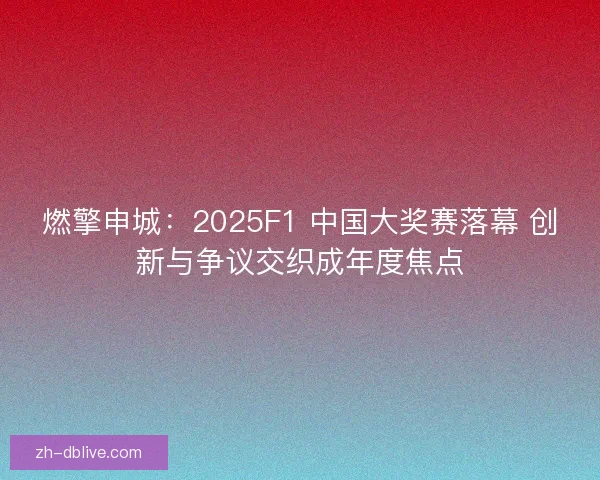 燃擎申城：2025F1 中国大奖赛落幕 创新与争议交织成年度焦点