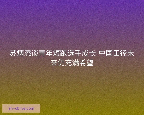 苏炳添谈青年短跑选手成长 中国田径未来仍充满希望