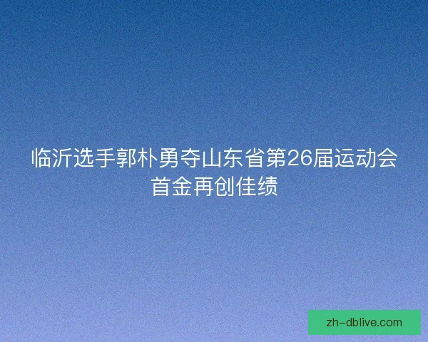 临沂选手郭朴勇夺山东省第26届运动会首金再创佳绩