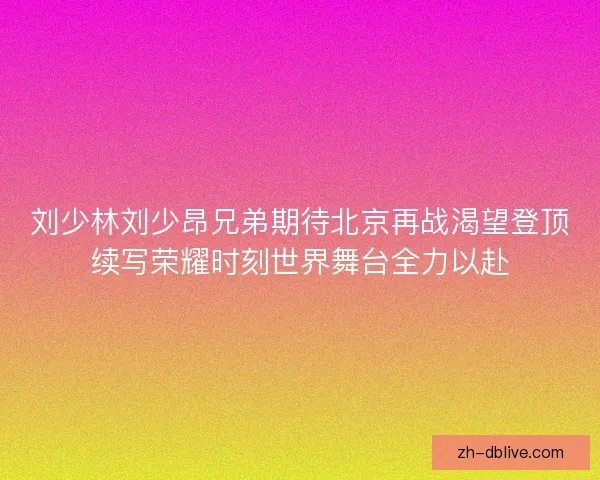 刘少林刘少昂兄弟期待北京再战渴望登顶续写荣耀时刻世界舞台全力以赴