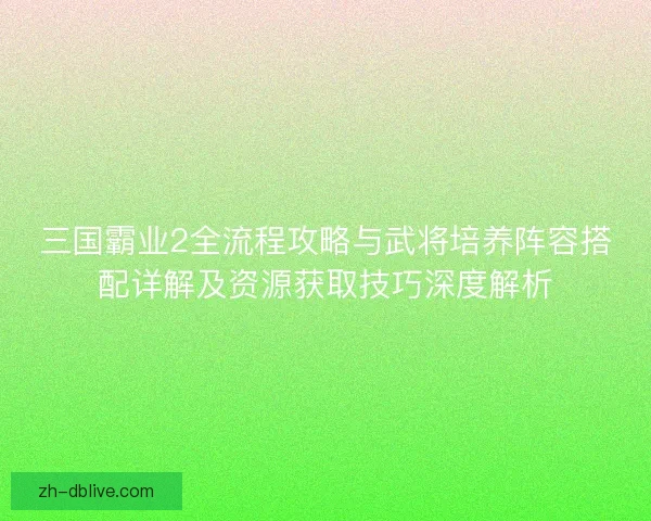 三国霸业2全流程攻略与武将培养阵容搭配详解及资源获取技巧深度解析
