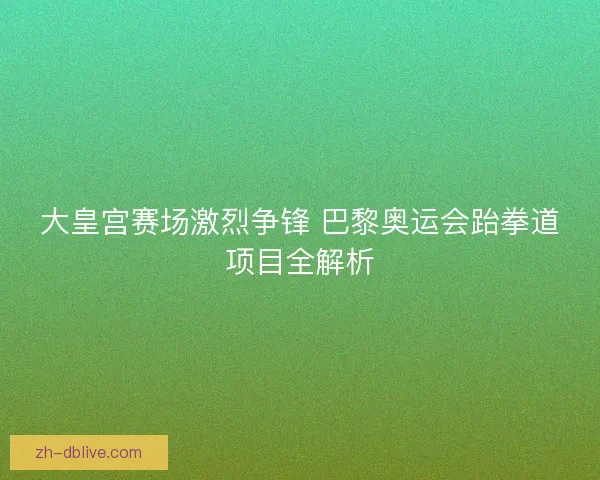 大皇宫赛场激烈争锋 巴黎奥运会跆拳道项目全解析