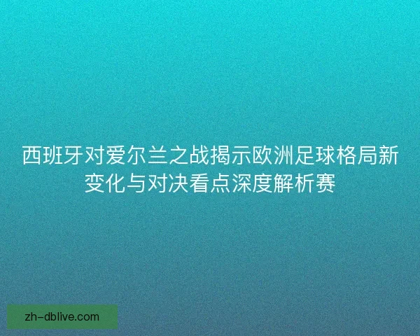 西班牙对爱尔兰之战揭示欧洲足球格局新变化与对决看点深度解析赛
