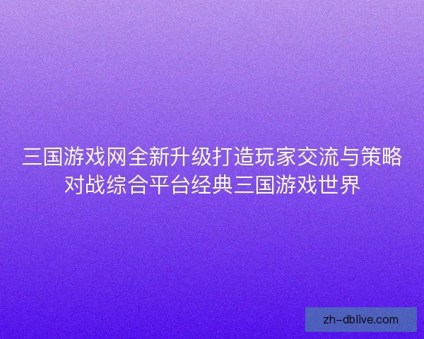三国游戏网全新升级打造玩家交流与策略对战综合平台经典三国游戏世界