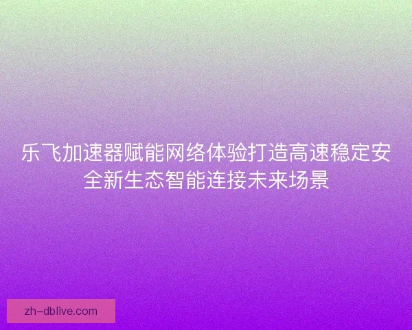乐飞加速器赋能网络体验打造高速稳定安全新生态智能连接未来场景