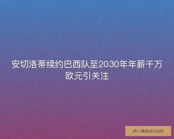 安切洛蒂续约巴西队至2030年年薪千万欧元引关注