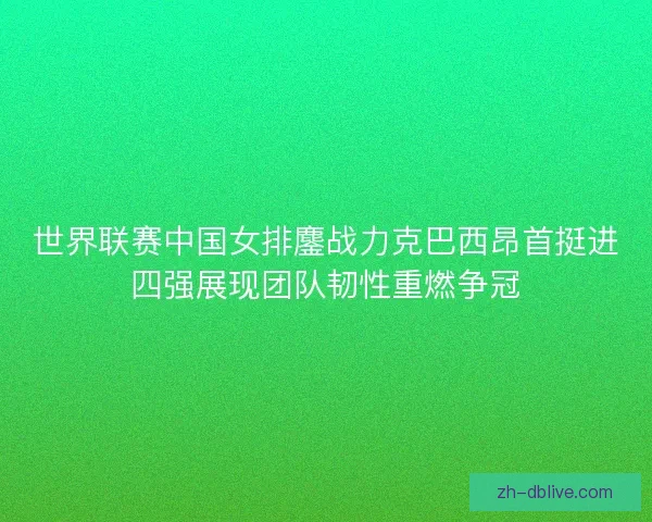 世界联赛中国女排鏖战力克巴西昂首挺进四强展现团队韧性重燃争冠