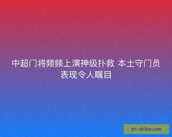 中超门将频频上演神级扑救 本土守门员表现令人瞩目